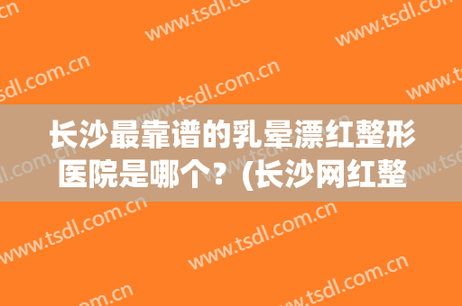 长沙最靠谱的乳晕漂红整形医院是哪个？(长沙网红整形医院)