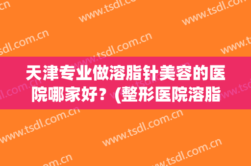 天津专业做溶脂针美容的医院哪家好?(整形医院溶脂针一般打哪些牌子) 天津专业做溶脂针美容的医院哪家好?(整形医院溶脂针一般打哪些牌子)