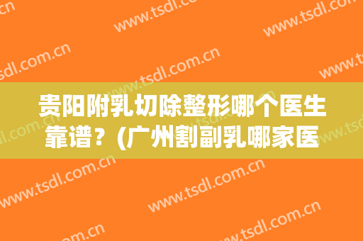 贵阳附乳切除整形哪个医生靠谱？(广州割副乳哪家医院好)