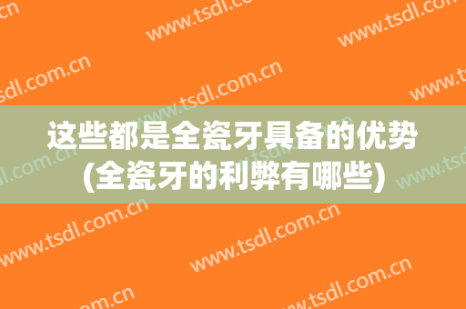 这些都是全瓷牙具备的优势(全瓷牙的利弊有哪些)
