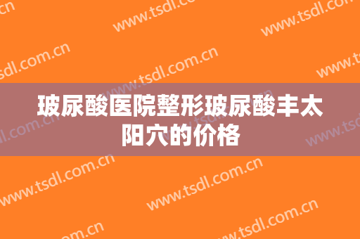 玻尿酸医院整形玻尿酸丰太阳穴的价格