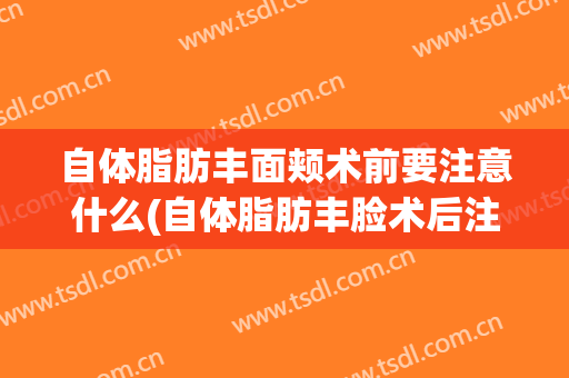 自体脂肪丰面颊术前要注意什么(自体脂肪丰脸术后注意什么)