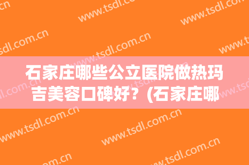 石家庄哪些公立医院做热玛吉美容口碑好？(石家庄哪个医院可以做热玛吉)