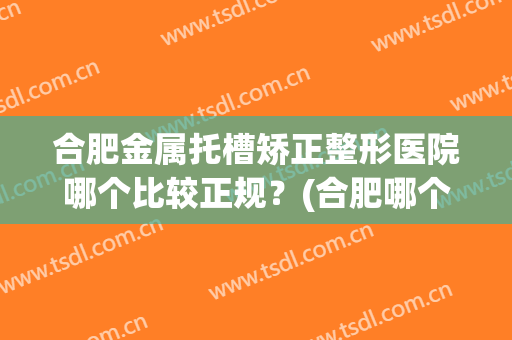 合肥金属托槽矫正整形医院哪个比较正规？(合肥哪个正畸医院比较好)
