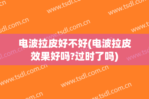 电波拉皮好不好(电波拉皮效果好吗?过时了吗)