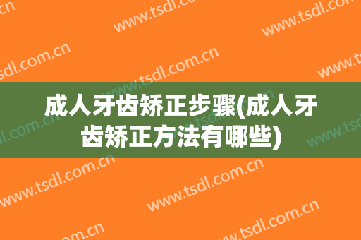 成人牙齿矫正步骤(成人牙齿矫正方法有哪些)