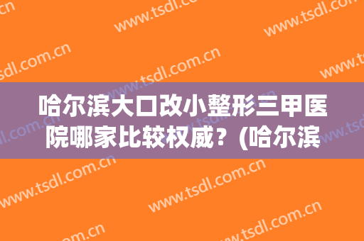 哈尔滨大口改小整形三甲医院哪家比较权威？(哈尔滨那样美整形医院)
