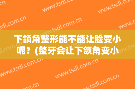 下颌角整形能不能让脸变小呢？(整牙会让下颌角变小吗)