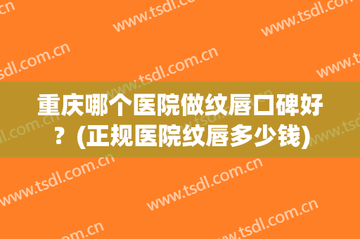 重庆哪个医院做纹唇口碑好？(正规医院纹唇多少钱)