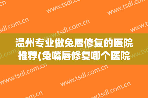 温州专业做兔唇修复的医院推荐(兔嘴唇修复哪个医院好)