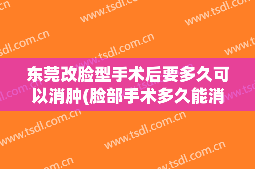 东莞改脸型手术后要多久可以消肿(脸部手术多久能消肿)
