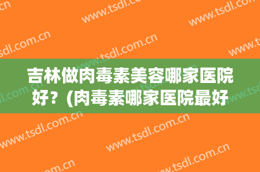 吉林做肉毒素美容哪家医院好？(肉毒素哪家医院最好)