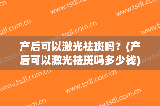 产后可以激光祛斑吗？(产后可以激光祛斑吗多少钱)