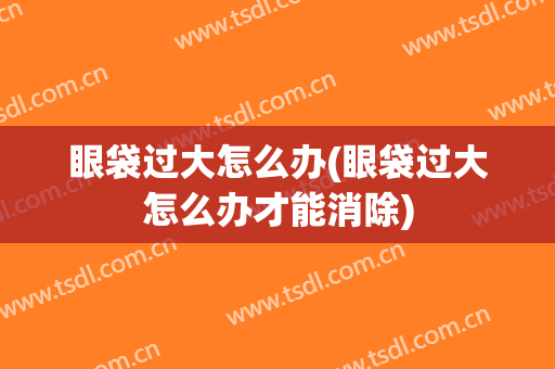 眼袋过大怎么办(眼袋过大怎么办才能消除)
