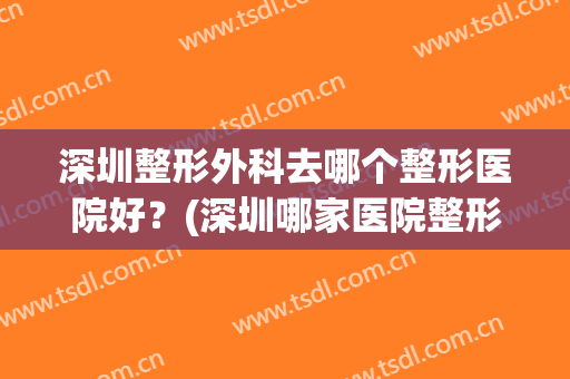 深圳整形外科去哪个整形医院好？(深圳哪家医院整形科比较好)