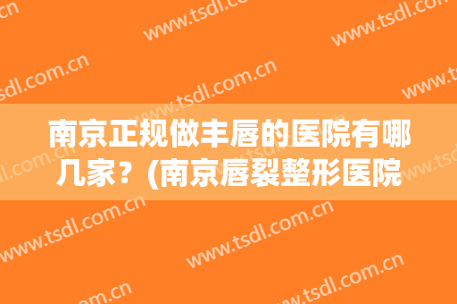 南京正规做丰唇的医院有哪几家？(南京唇裂整形医院最好)