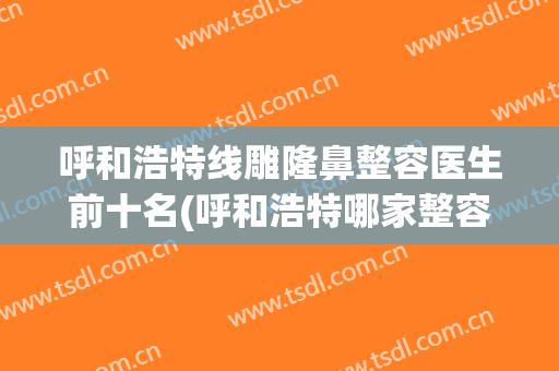 呼和浩特线雕隆鼻整容医生前十名(呼和浩特哪家整容医院好)