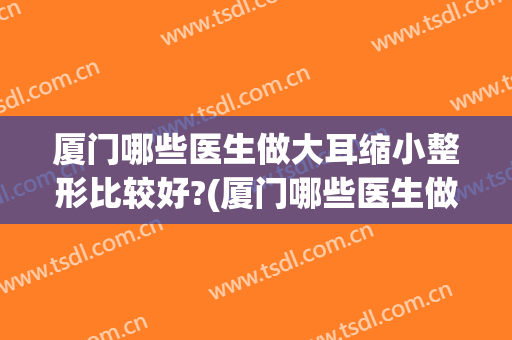 厦门哪些医生做大耳缩小整形比较好?(厦门哪些医生做大耳缩小整形比较好的)