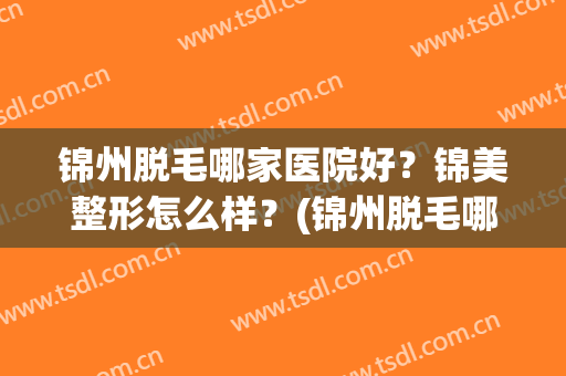 锦州脱毛哪家医院好？锦美整形怎么样？(锦州脱毛哪家医院好?锦美整形怎么样啊)