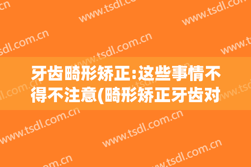 牙齿畸形矫正:这些事情不得不注意(畸形矫正牙齿对其他牙齿有影响吗)