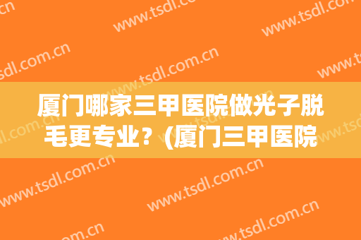 厦门哪家三甲医院做光子脱毛更专业？(厦门三甲医院激光脱毛)