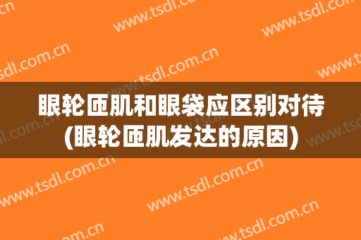 眼轮匝肌和眼袋应区别对待(眼轮匝肌发达的原因)