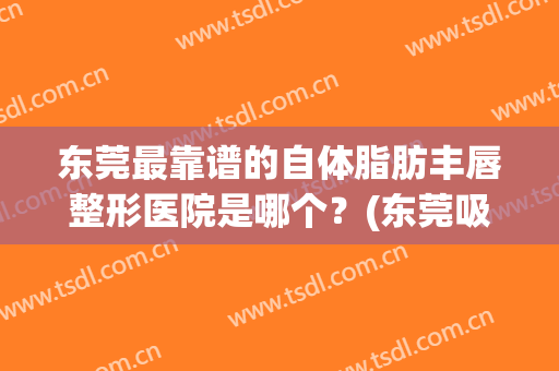 东莞最靠谱的自体脂肪丰唇整形医院是哪个？(东莞吸脂整形哪家医院好)