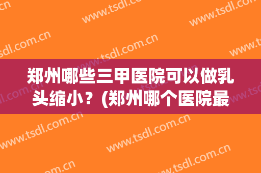 郑州哪些三甲医院可以做乳头缩小？(郑州哪个医院最好)