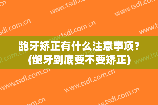 龅牙矫正有什么注意事项？(龅牙到底要不要矫正)
