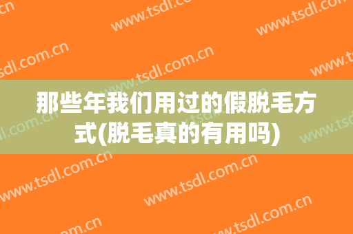 那些年我们用过的假脱毛方式(脱毛真的有用吗)