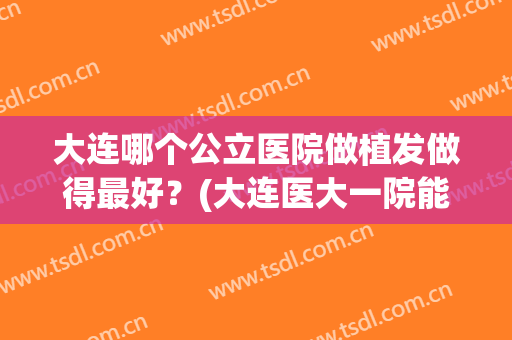 大连哪个公立医院做植发做得最好？(大连医大一院能植发吗)