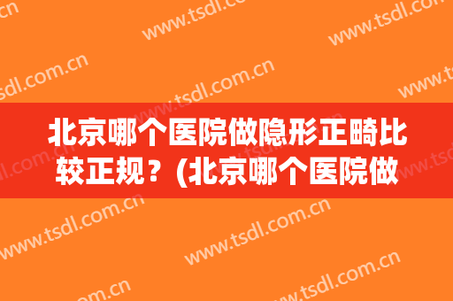 北京哪个医院做隐形正畸比较正规？(北京哪个医院做隐形正畸比较正规一点)