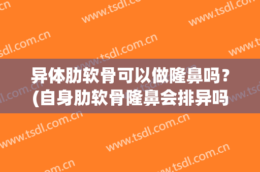 异体肋软骨可以做隆鼻吗？(自身肋软骨隆鼻会排异吗)