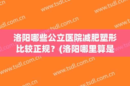 洛阳哪些公立医院减肥塑形比较正规？(洛阳哪里算是正规整形医院,推荐一下)
