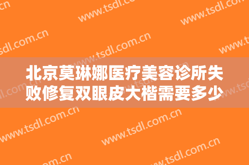 北京莫琳娜医疗美容诊所失败修复双眼皮大楷需要多少钱?有哪些优势?