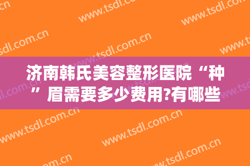 济南韩氏美容整形医院“种”眉需要多少费用?有哪些优势?(韩式眉毛整形价格)