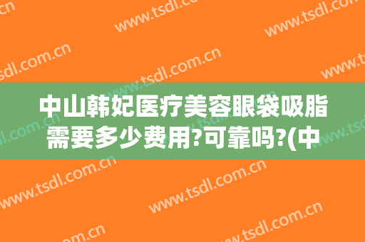 中山韩妃医疗美容眼袋吸脂需要多少费用?可靠吗?(中山韩妃医疗美容眼袋吸脂需要多少费用?可靠吗北京)