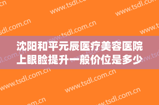 沈阳和平元辰医疗美容医院上眼睑提升一般价位是多少?靠谱吗?(沈阳元辰医疗美容门诊)