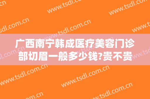 广西南宁韩成医疗美容门诊部切眉一般多少钱?贵不贵?(名医整形切眉多少钱啊)