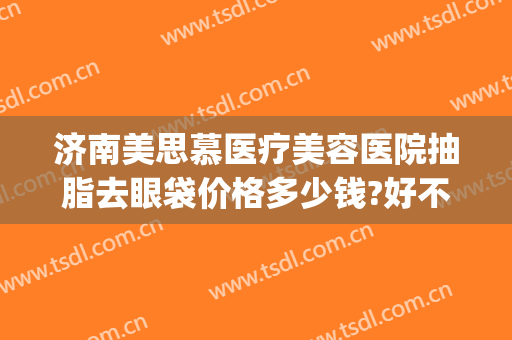 济南美思慕医疗美容医院抽脂去眼袋价格多少钱?好不好?(济南美思慕整形正规吗)