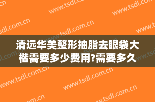 清远华美整形抽脂去眼袋大楷需要多少费用?需要多久恢复?(华美整形去眼袋多少钱)
