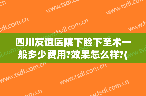 四川友谊医院下睑下至术一般多少费用?效果怎么样?(下睑下至手术多少钱)