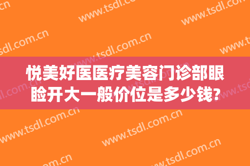 悦美好医医疗美容门诊部眼睑开大一般价位是多少钱?怎么样?(悦美医疗美容医院怎么样)