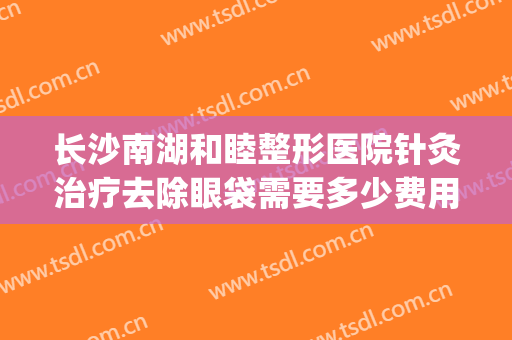 长沙南湖和睦整形医院针灸治疗去除眼袋需要多少费用?靠谱吗?(长沙医疗整形美容)