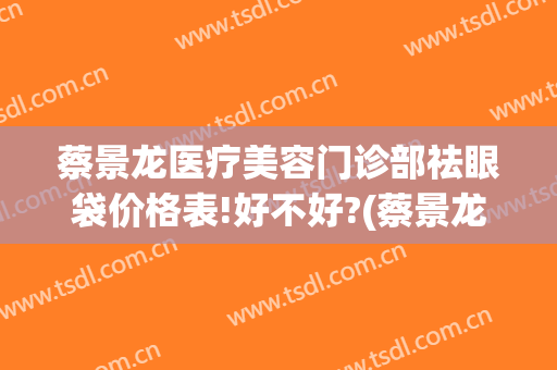 蔡景龙医疗美容门诊部祛眼袋价格表!好不好?(蔡景龙医疗美容门诊部官网)
