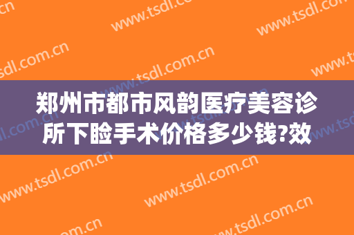 郑州市都市风韵医疗美容诊所下睑手术价格多少钱?效果怎么样?(郑州都市风韵整形美容医院)
