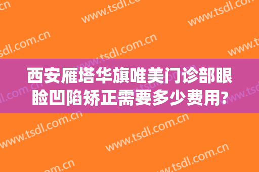 西安雁塔华旗唯美门诊部眼睑凹陷矫正需要多少费用?可靠吗?(西安华旗唯美整形医院)