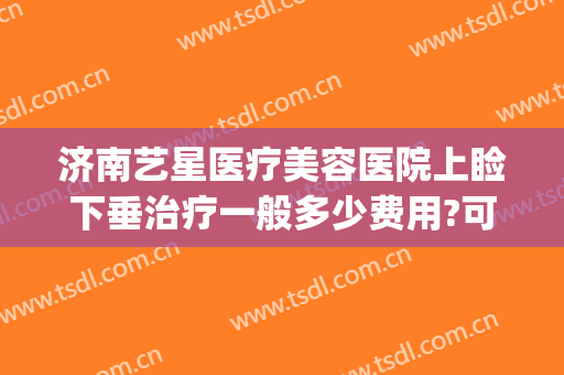 济南艺星医疗美容医院上睑下垂治疗一般多少费用?可靠吗?(艺星医学美容医院济南)
