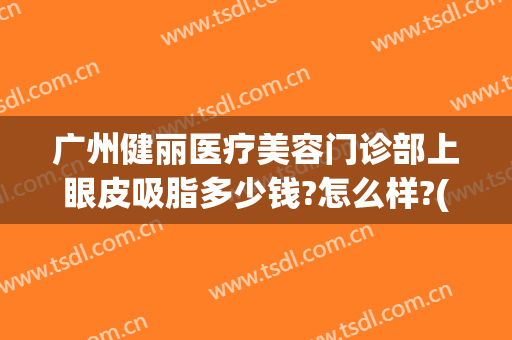 广州健丽医疗美容门诊部上眼皮吸脂多少钱?怎么样?(广州健丽医疗美容门诊部上眼皮吸脂多少钱?怎么样做的)