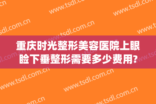 重庆时光整形美容医院上眼睑下垂整形需要多少费用?效果怎么样?(重庆时光整形美容医院在哪里)